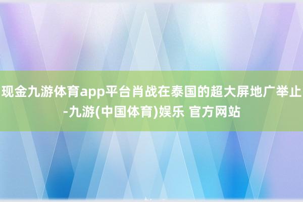 现金九游体育app平台肖战在泰国的超大屏地广举止-九游(中国