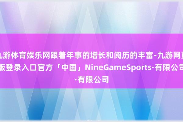 九游体育娱乐网跟着年事的增长和阅历的丰富-九游网页版登录入口官方「中国」NineGameSports·有限公司