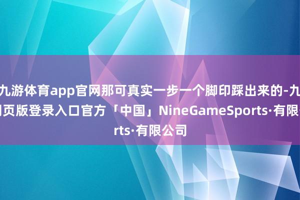 九游体育app官网那可真实一步一个脚印踩出来的-九游网页版登录入口官方「中国」NineGameSports·有限公司