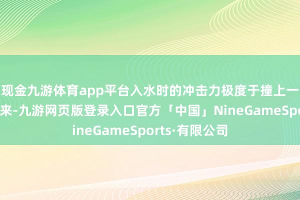 现金九游体育app平台入水时的冲击力极度于撞上一堵墙！一天地来-九游网页版登录入口官方「中国」NineGameSports·有限公司