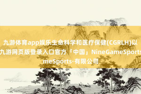 九游体育app娱乐生命科学和医疗保健(CGRLH)以及高技术-九游网页版登录入口官方「中国」NineGameSports·有限公司