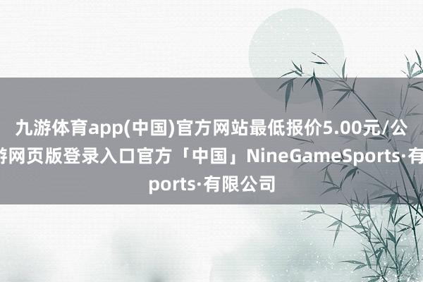 九游体育app(中国)官方网站最低报价5.00元/公斤-九游网页版登录入口官方「中国」NineGameSports·有限公司