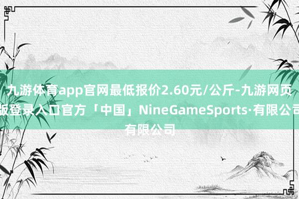 九游体育app官网最低报价2.60元/公斤-九游网页版登录入口官方「中国」NineGameSports·有限公司