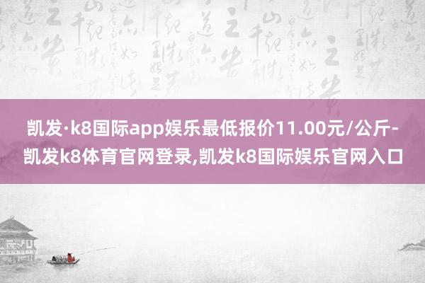 凯发·k8国际app娱乐最低报价11.00元/公斤-凯发k8