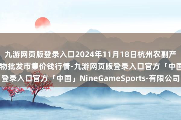 九游网页版登录入口2024年11月18日杭州农副产物物流中心南庄兜农产物批发市集价钱行情-九游网页版登录入口官方「中国」NineGameSports·有限公司