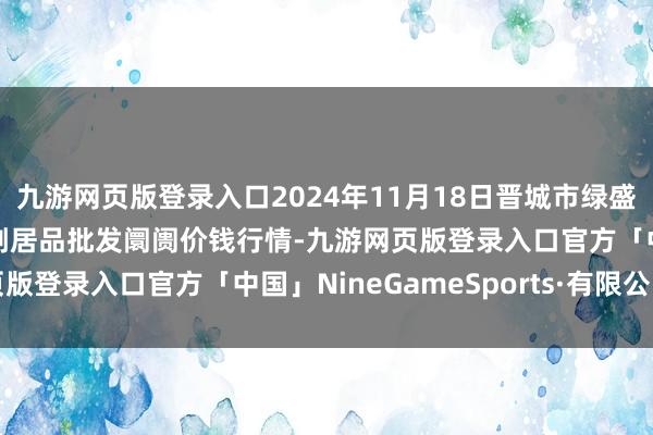 九游网页版登录入口2024年11月18日晋城市绿盛农工商实业有限公司农副居品批发阛阓价钱行情-九游网页版登录入口官方「中国」NineGameSports·有限公司