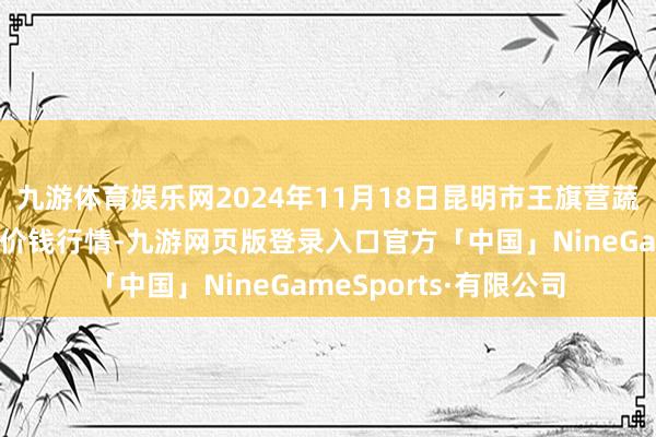 九游体育娱乐网2024年11月18日昆明市王旗营蔬菜批发商场有限公司价钱行情-九游网页版登录入口官方「中国」NineGameSports·有限公司