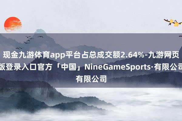 现金九游体育app平台占总成交额2.64%-九游网页版登录入口官方「中国」NineGameSports·有限公司