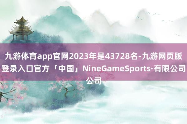 九游体育app官网2023年是43728名-九游网页版登录入口官方「中国」NineGameSports·有限公司