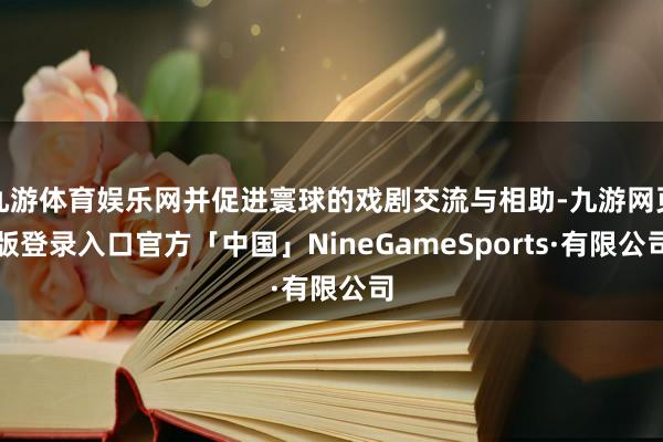 九游体育娱乐网并促进寰球的戏剧交流与相助-九游网页版登录入口官方「中国」NineGameSports·有限公司