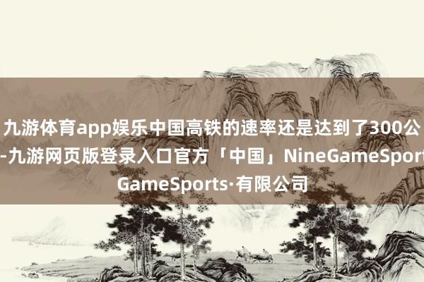 九游体育app娱乐中国高铁的速率还是达到了300公里时速以上-九游网页版登录入口官方「中国」NineGameSports·有限公司