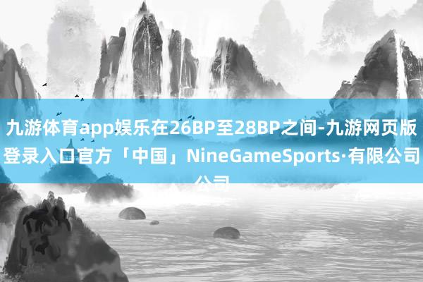 九游体育app娱乐在26BP至28BP之间-九游网页版登录入口官方「中国」NineGameSports·有限公司