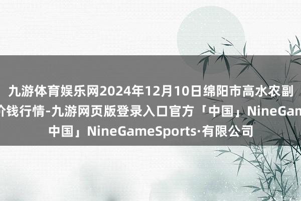 九游体育娱乐网2024年12月10日绵阳市高水农副居品批发有限公司价钱行情-九游网页版登录入口官方「中国」NineGameSports·有限公司