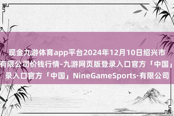 现金九游体育app平台2024年12月10日绍兴市蔬菜果品批发交往商场有限公司价钱行情-九游网页版登录入口官方「中国」NineGameSports·有限公司