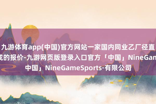 九游体育app(中国)官方网站一家国内同业乙厂径直开出比成本还低一成的报价-九游网页版登录入口官方「中国」NineGameSports·有限公司