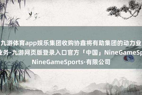 九游体育app娱乐集团收购协鑫将有助集团的动力业务与智能制造业务-九游网页版登录入口官方「中国」NineGameSports·有限公司