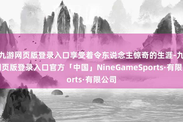 九游网页版登录入口享受着令东说念主惊奇的生涯-九游网页版登录入口官方「中国」NineGameSports·有限公司