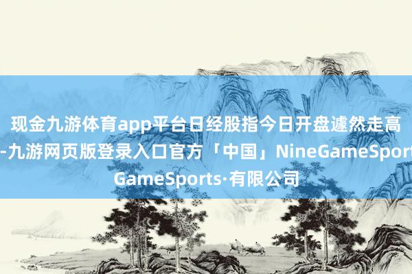 现金九游体育app平台　　日经股指今日开盘遽然走高后转为下降-九游网页版登录入口官方「中国」NineGameSports·有限公司