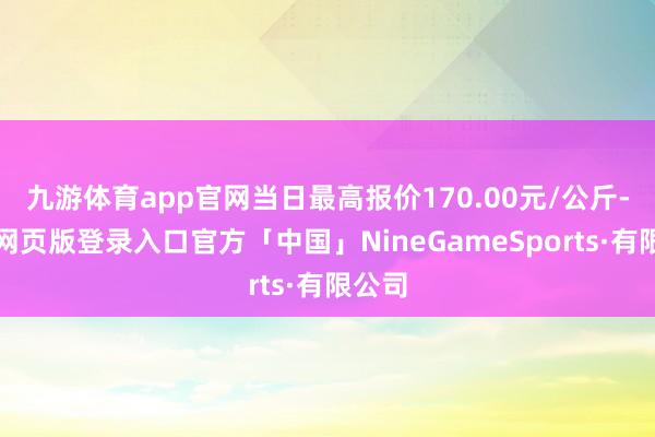 九游体育app官网当日最高报价170.00元/公斤-九游网页版登录入口官方「中国」NineGameSports·有限公司