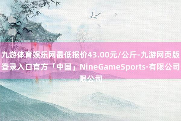 九游体育娱乐网最低报价43.00元/公斤-九游网页版登录入口官方「中国」NineGameSports·有限公司