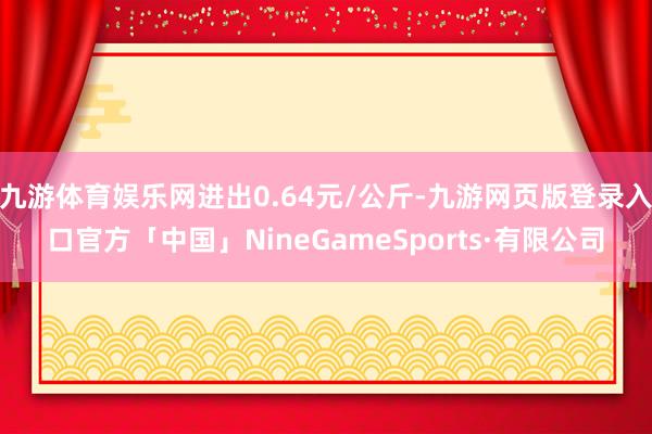 九游体育娱乐网进出0.64元/公斤-九游网页版登录入口官方「中国」NineGameSports·有限公司