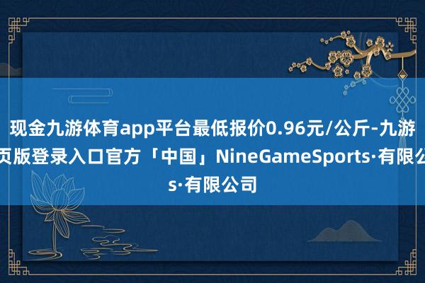 现金九游体育app平台最低报价0.96元/公斤-九游网页版登录入口官方「中国」NineGameSports·有限公司