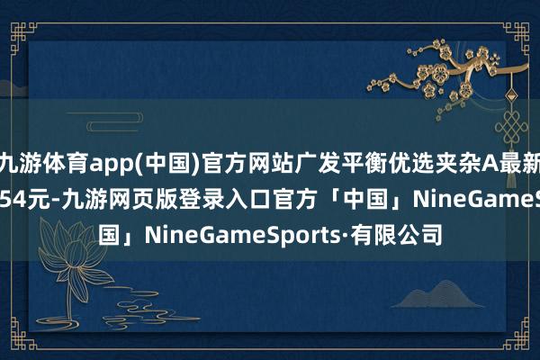 九游体育app(中国)官方网站广发平衡优选夹杂A最新单元净值为0.9854元-九游网页版登录入口官方「中国」NineGameSports·有限公司