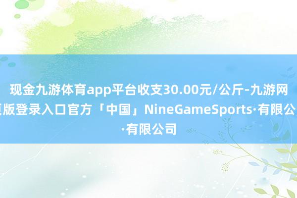 现金九游体育app平台收支30.00元/公斤-九游网页版登录入口官方「中国」NineGameSports·有限公司