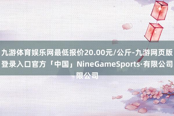 九游体育娱乐网最低报价20.00元/公斤-九游网页版登录入口官方「中国」NineGameSports·有限公司