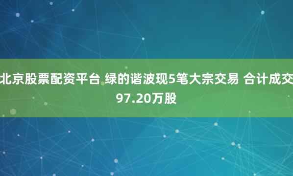 北京股票配资平台 绿的谐波现5笔大宗交易 合计成交97.20万股