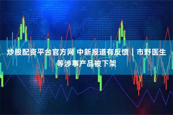 炒股配资平台官方网 中新报道有反馈｜市野医生等涉事产品被下架