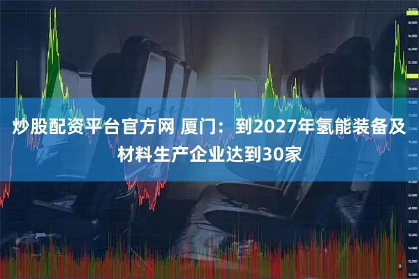 炒股配资平台官方网 厦门：到2027年氢能装备及材料生产企业达到30家