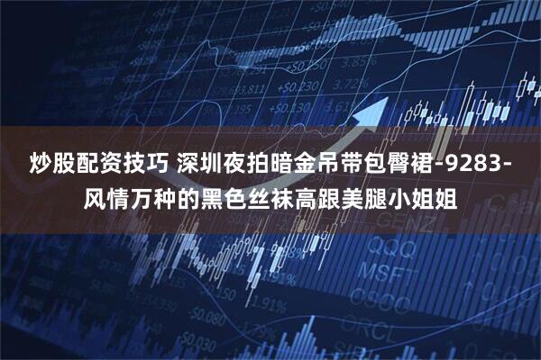 炒股配资技巧 深圳夜拍暗金吊带包臀裙-9283-风情万种的黑色丝袜高跟美腿小姐姐