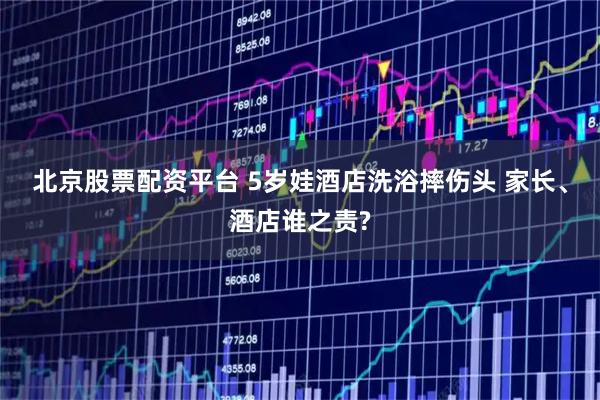 北京股票配资平台 5岁娃酒店洗浴摔伤头 家长、酒店谁之责?