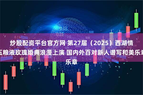 炒股配资平台官方网 第27届（2025）西湖情五粮液玫瑰婚典浪漫上演 国内外百对新人谱写和美乐章