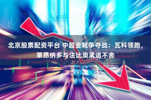 北京股票配资平台 中超金靴争夺战：瓦科领跑，莱昂纳多与法比奥紧追不舍
