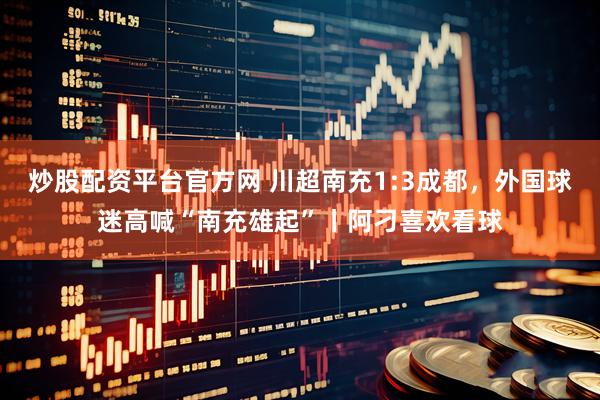 炒股配资平台官方网 川超南充1:3成都，外国球迷高喊“南充雄起”丨阿刁喜欢看球