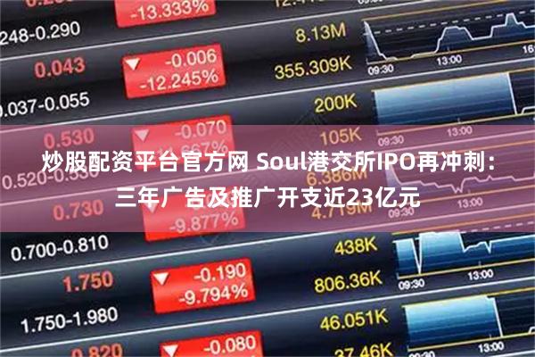 炒股配资平台官方网 Soul港交所IPO再冲刺:三年广告及推广开支近23亿元