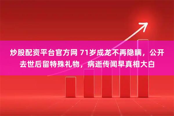 炒股配资平台官方网 71岁成龙不再隐瞒，公开去世后留特殊礼物，病逝传闻早真相大白