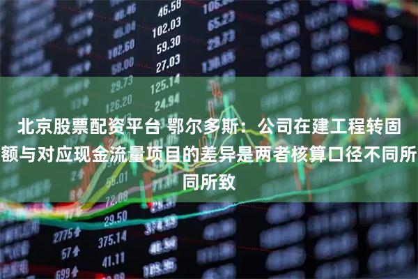 北京股票配资平台 鄂尔多斯：公司在建工程转固金额与对应现金流量项目的差异是两者核算口径不同所致