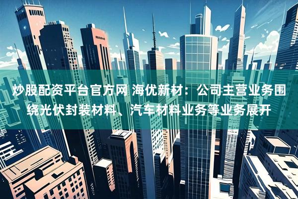 炒股配资平台官方网 海优新材：公司主营业务围绕光伏封装材料、汽车材料业务等业务展开
