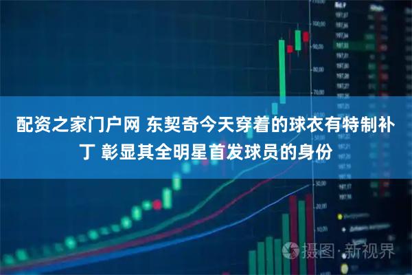 配资之家门户网 东契奇今天穿着的球衣有特制补丁 彰显其全明星首发球员的身份