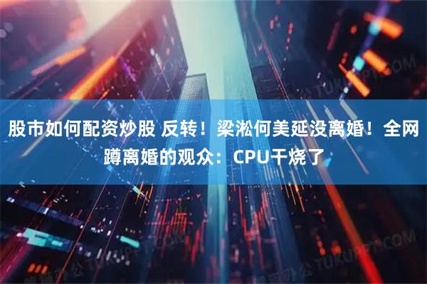 股市如何配资炒股 反转！梁淞何美延没离婚！全网蹲离婚的观众：CPU干烧了