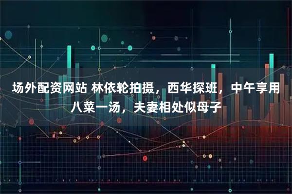 场外配资网站 林依轮拍摄，西华探班，中午享用八菜一汤，夫妻相处似母子