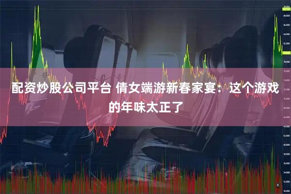 配资炒股公司平台 倩女端游新春家宴：这个游戏的年味太正了
