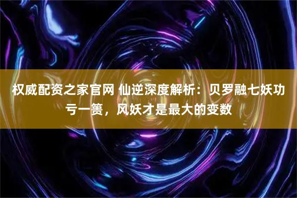 权威配资之家官网 仙逆深度解析：贝罗融七妖功亏一篑，风妖才是最大的变数