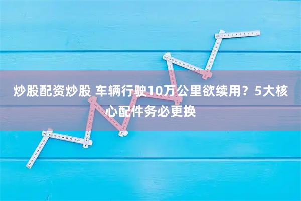 炒股配资炒股 车辆行驶10万公里欲续用？5大核心配件务必更换