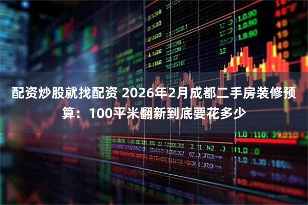 配资炒股就找配资 2026年2月成都二手房装修预算：100平米翻新到底要花多少