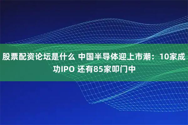 股票配资论坛是什么 中国半导体迎上市潮：10家成功IPO 还有85家叩门中