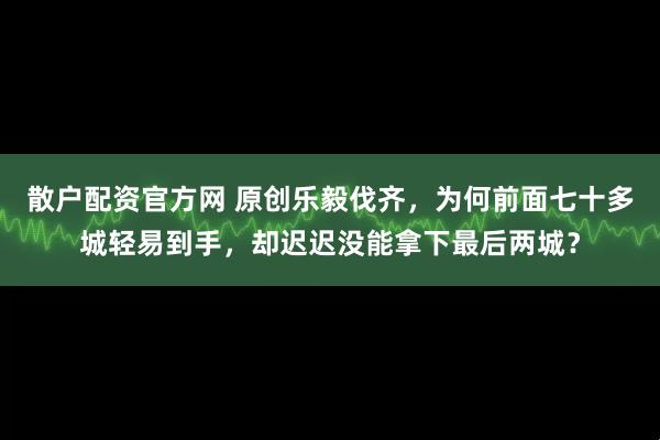 散户配资官方网 原创乐毅伐齐，为何前面七十多城轻易到手，却迟迟没能拿下最后两城？